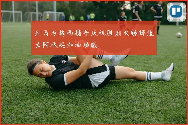 利马与梅西携手庆祝胜利共铸辉煌为阿根廷加油助威