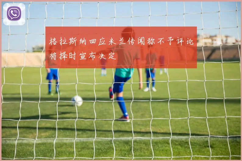 格拉斯纳回应米兰传闻称不予评论将择时宣布决定