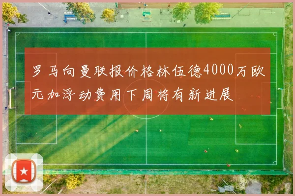 罗马向曼联报价格林伍德4000万欧元加浮动费用下周将有新进展