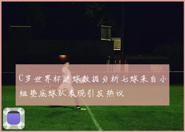 C罗世界杯进球数据分析七球来自小组垫底球队表现引发热议