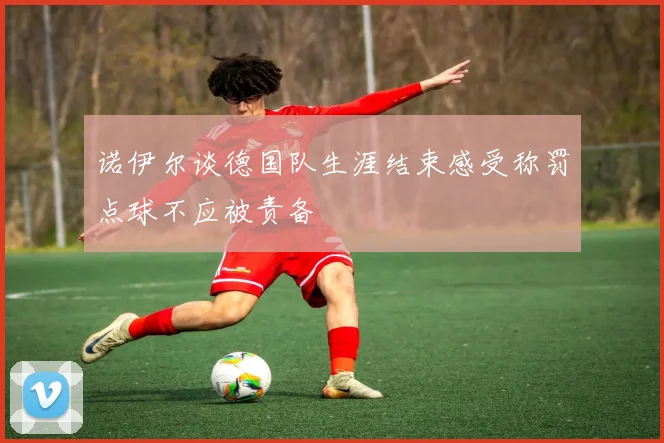 诺伊尔谈德国队生涯结束感受称罚点球不应被责备