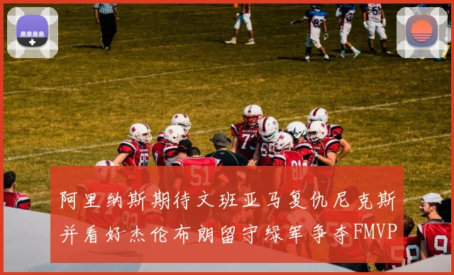 阿里纳斯期待文班亚马复仇尼克斯并看好杰伦布朗留守绿军争夺FMVP