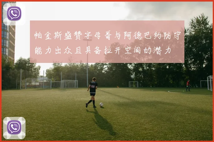 帕金斯盛赞字母哥与阿德巴约防守能力出众且具备拉开空间的潜力