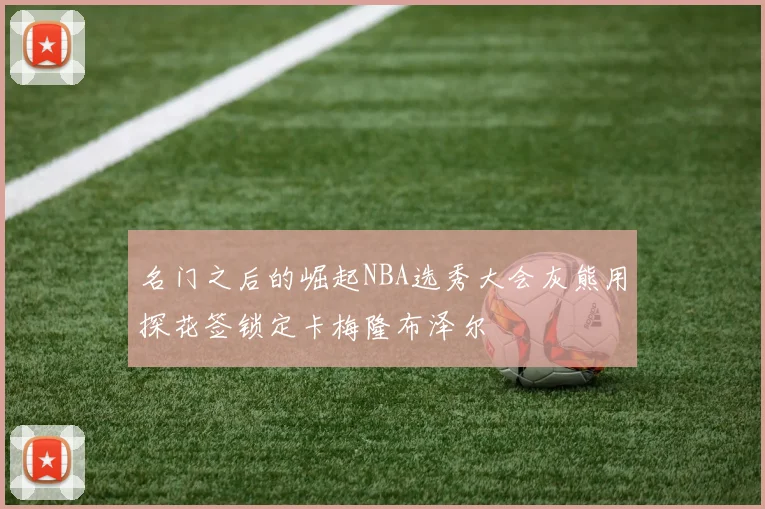 名门之后的崛起NBA选秀大会灰熊用探花签锁定卡梅隆布泽尔
