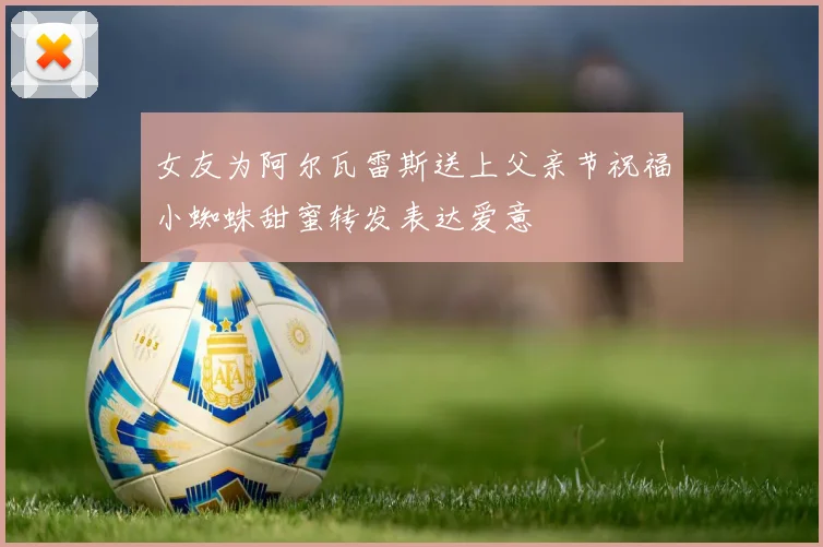 女友为阿尔瓦雷斯送上父亲节祝福小蜘蛛甜蜜转发表达爱意
