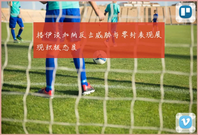 格伊谈加纳反击威胁与零封表现展现积极态度