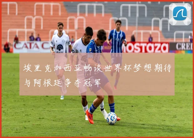 埃里克加西亚畅谈世界杯梦想期待与阿根廷争夺冠军